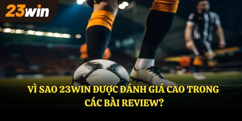 Vì sao 23WIN được đánh giá cao trong các bài Review?